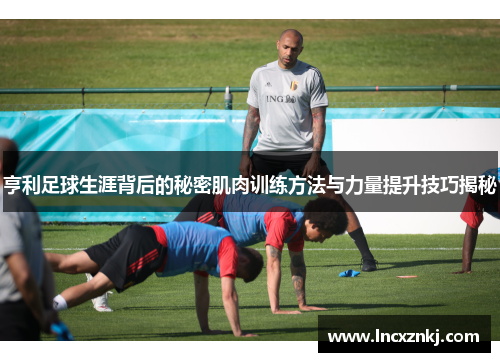 亨利足球生涯背后的秘密肌肉训练方法与力量提升技巧揭秘