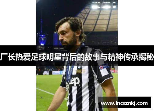 厂长热爱足球明星背后的故事与精神传承揭秘