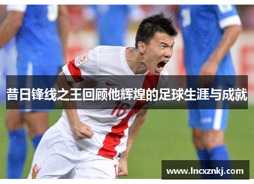 昔日锋线之王回顾他辉煌的足球生涯与成就