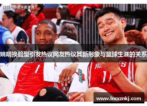 姚明换脸型引发热议网友热议其新形象与篮球生涯的关系
