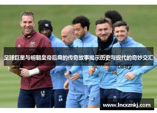 足球巨星与明朝皇帝后裔的传奇故事揭示历史与现代的奇妙交汇